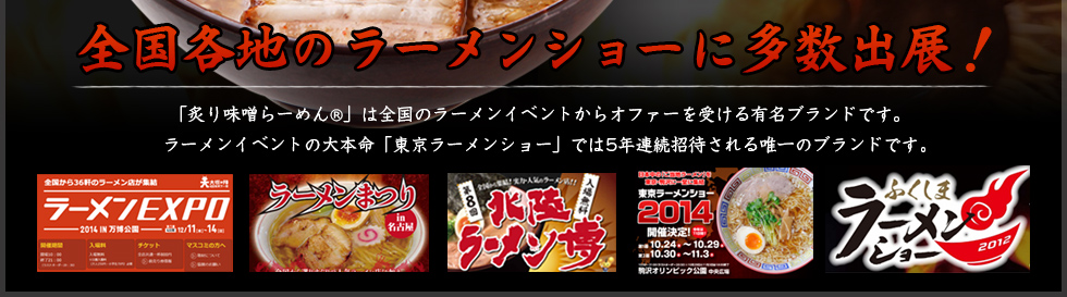 「炙り味噌らーめんR」は全国のラーメンイベントからオファーを受ける有名ブランドです。ラーメンイベントの大本命「東京ラーメンショー」では5年連続招待される唯一のブランドです。